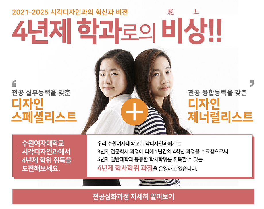 2021-2025 시각디자인과의 혁신과 비젼 4년제 학과로의 비(飛)상(上)!! / '전공 실무능력을 갖춘 디자인 스페셜 리스트' + '전공 융합능력을 갖춘 디자인 제너럴리스트' / 수원여자대학교 시각디자인과에서 4년제 학위 취득을 도전해보세요.(우리 수원여자대학교 시각디자인과에서는 3년제 전문학사 과정에 더해 1년간의 4학년 과정을 수료함으로써 4년제 일반대학과 동등한 학사학위를 취득할 수 있는 4년제 학사학위 과정을 운영하고 있습니다.) / 전공심화과정 자세히 알아보기