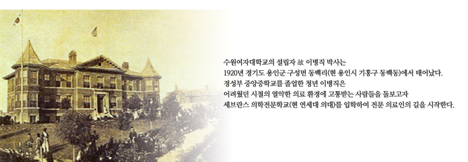 수원여자대학교의 설립자 故 이병직 박사는 1920년 경기도 용인군 구성면 동백리(현 용인시 기흥구 동백동)에서 태어났다. 경성부 중앙중학교를 졸업한 청년 이병직은 어려웠던 시절의 열악한 의료 환경에 고통받는 사람들을 돌보고자 세브란스 의학전문학교(현 연세대 의대)를 입학하여 전문 의료인으로의 길을 시작한다.