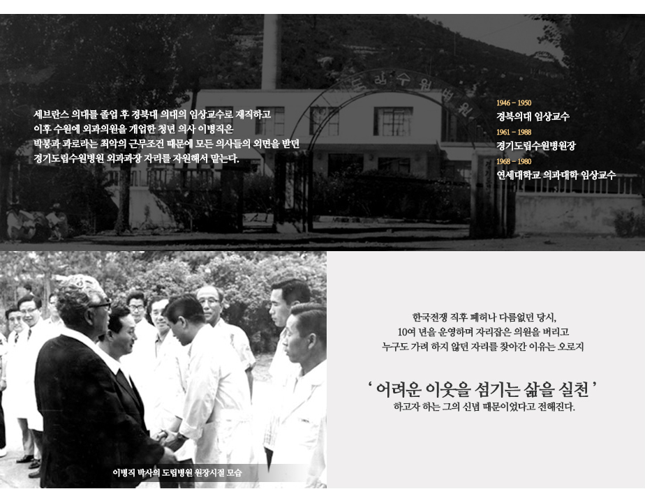 세브란스 의대를 졸업 후 경북대 의대의 임상교수로 재직하고 이후 수원에 외과의원을 개업한 청년 의사 이병직은 박봉과 과로라는 최악의 근무조건 때문에 모든 의사들의 외면을 받던 경기도립수원병원 외과과장 자리를 자원해서 맡는다. 1946~1950 경북의대 임상교수 1961~1988 경기도립수원병원장 1968~1980 연세대학교 의과대학 임상교수 (이병직 박사의 도립병원 원장시절 모습 사진) 한국전쟁 직후 폐허나 다름없던 당시, 10여 년을 운영하며 자리잡은 의원을 버리고 누구도 가려 하지 않던 자리를 찾아간 이유는 오로지 '어려운 이웃을 섬기는 삶을 실천'하고자 하는 그의 신념 때문이었다고 전해진다.